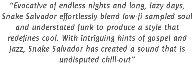 “Evocative of endless nights and long, lazy days, Snake Salvador effortlessly blend low-fi sampled soul and understated funk to produce a style that redefines cool. With intriguing hints of gospel and jazz, Snake Salvador has created a sound that is undisputed chill-out”
