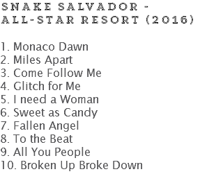 SNAKE SALVADOR - ALL-STAR RESORT (2016) 1. Monaco Dawn
2. Miles Apart
3. Come Follow Me
4. Glitch for Me
5. I need a Woman
6. Sweet as Candy
7. Fallen Angel
8. To the Beat
9. All You People
10. Broken Up Broke Down
