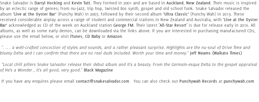 Snake Salvador is Darryl Hocking and Kevin Tutt. They formed in 2001 and are based in Auckland, New Zealand. Their music is inspired by an eclectic range of genres; from nu-jazz, trip hop, twisted 80s synth, gospel and old school funk. Snake Salvador released the album ‘Live at the Oyster Bar’ (Punchy Wah) in 2007, followed by their second album ‘Ultra Classic’ (Punchy Wah) in 2013. These received considerable airplay across a range of student and commercial stations in New Zealand and Australia, with ‘Live at the Oyster Bar’ acknowledged as CD of the week on Auckland station George FM. Their latest 'All-Star Resort' is due for release early in 2016. All albums, as well as some early demos, can be downloaded via the links above. If you are interested in purchasing manufactured CDs, please use the email below, or visit iTunes, CD Baby or Amazon. ". .. . a well-crafted concoction of styles and sounds, and a rather pleasant surprise. Highlights are the nu-soul of Drive Time and bluesy Delta and I can confirm that there are no real duds included. Worth your time and money." Jeff Neams (Waikato Times) "Local chill pillers Snake Salvador release their debut album and it's a beauty. From the Germain-esque Delta to the gospel appraisal of He's a Wonder , it's all good, very good." Black Magazine If you have any enquires please email contact@snakesalvador.com You can also check out Punchywah Records at punchywah.com 